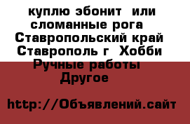 куплю эбонит  или сломанные рога - Ставропольский край, Ставрополь г. Хобби. Ручные работы » Другое   